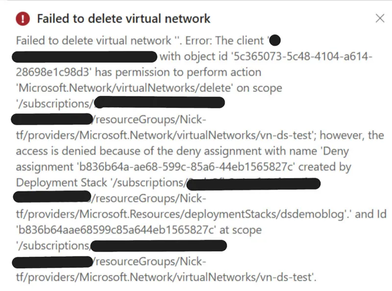 Screenshot mit folgendem Text: Failed to delete virtual network Failed to delete virtual network. Error: The client 'XXXXXXXXXXXX@XXXXXXXXX.com' with object id '5c365073-5c48-4104-a614- 28698e1c98d3' has permission to perform action 'Microsoft.Network/virtual Networks/delete' on scope '/subscriptions/XXXXXXXX-XXXX-XXXX-XXXX- XXXXXXXXXXXX/resourceGroups/Nick-tf/providers/Microsoft.Network/virtual Networks/vn-ds-test'; however, the access is denied because of the deny assignment with name 'Deny assignment 'b836b64a-ae68-599c-85a6-44eb1565827c' created by Deployment Stack '/subscriptions/ XXXXXXXX-XXXX-XXXX-XXXX- XXXXXXXXXXXX /resourceGroups/Nick- tf/providers/Microsoft.Resources/deploymentStacks/dsdemoblog'.' and Id 'b836b64aae68599c85a644eb1565827c' at scope '/subscriptions/ XXXXXXXX-XXXX-XXXX-XXXX- XXXXXXXXXXXX /resourceGroups/Nick- tf/providers/Microsoft.Network/virtual Networks/vn-ds-test'.