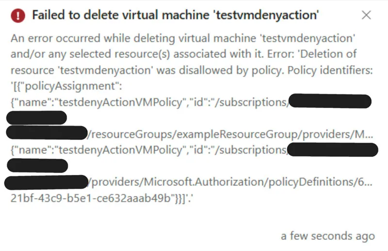 Screenshot mit folgendem Text: Failed to delete virtual machine 'testvmdenyaction' An error occurred while deleting virtual machine 'testvmdenyaction' and/or any selected resource(s) associated with it. Error: 'Deletion of resource 'testvmdenyaction' was disallowed by policy. Policy identifiers: [{"policyAssignment": {"name":"testdenyActionVMPolicy","id":"/subscriptions/ XXXX-XXXX-XXXX- XXXXXXXXXXXX /resourceGroups/exampleResourceGroup/providers/M... {"name":"testdenyActionVMPolicy","id":"/subscriptions/ XXXX-XXXX-XXXX- XXXXXXXXXXXX /providers/Microsoft.Authorization/policyDefinitions/6... 21bf-43c9-b5e1-ce632aaab49b"}}}'' a few seconds ago