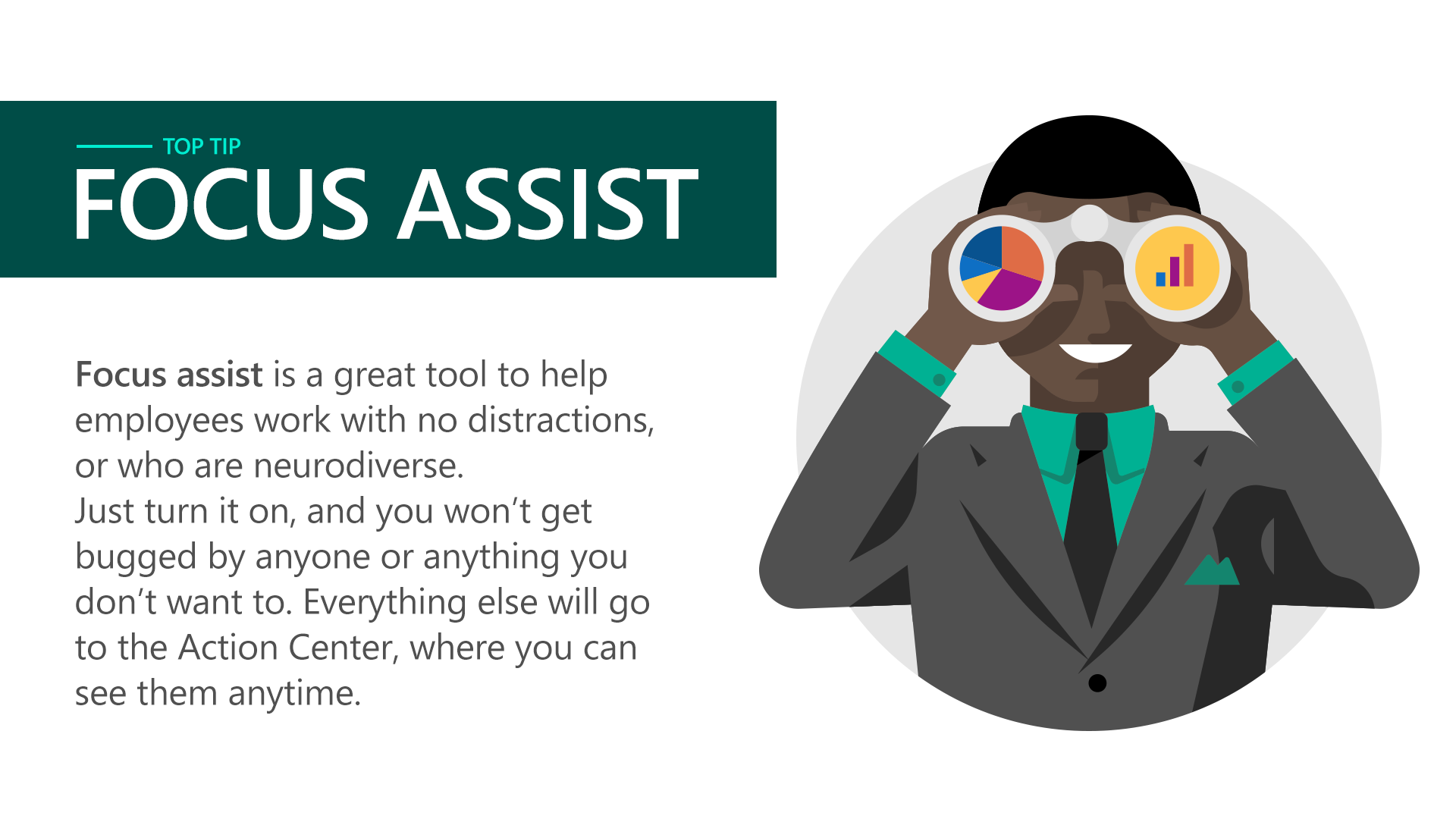 Focus assist is great tool to help employees work with no distractions, or who are neurodiverse. Just turn it on, and you won’t get bugged by anyone or anything you don’t want to. Everything else will go to the Action Center, where you can see them anytime.