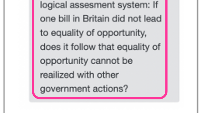 The interface for displaying feedback to participants. Statement: Equality of opportunity is an ideal that cannot be realizes with governmental actions. The 2010 Equality Bill in Britain ended up being repealed. Feedback from the AI logical assessment system: If one bill in Britain did not lead to equality of opportunity, does it follow that equality of opportunity cannot be realized with other other government actions?