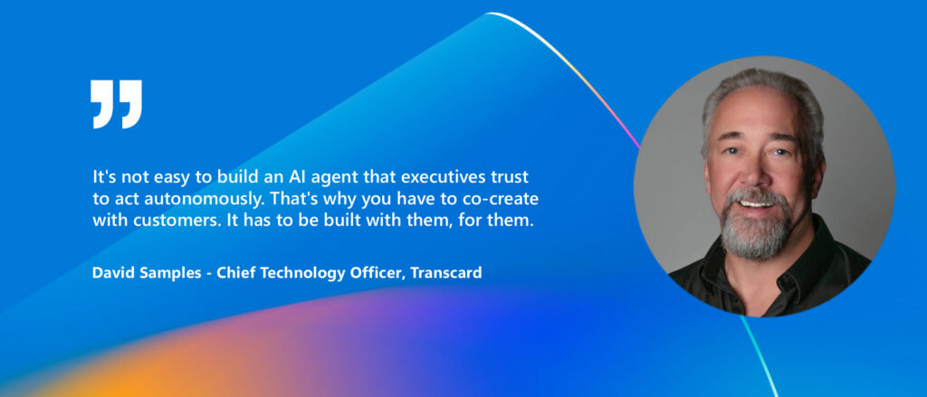 Photo of David Samples - Chief Technology Officer, Transcard and quote:
"It's not easy to build an AI agent that executives trust to act autonomously. That's why you have to co-create with customers. It has to be built with them, for them".