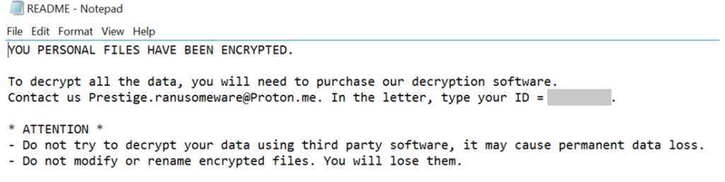 Screenshot of the ransom note, which says:

YOU PERSONAL FILES HAVE BEEN ENCRYPTED.

To decrypt all the data, you will need to purchase our decryption software.
Contact us Prestige.ranusomeware@Proton.me. In the letter, type your ID = <REDACTED>.

* ATTENTION *
- Do not try to decrypt your data using third party software, it may cause permanent data loss.
- Do not modify or rename encrypted files. You will lose them.
